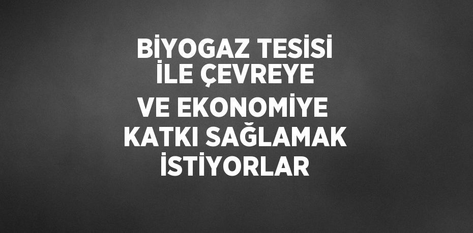 BİYOGAZ TESİSİ İLE ÇEVREYE VE EKONOMİYE KATKI SAĞLAMAK İSTİYORLAR