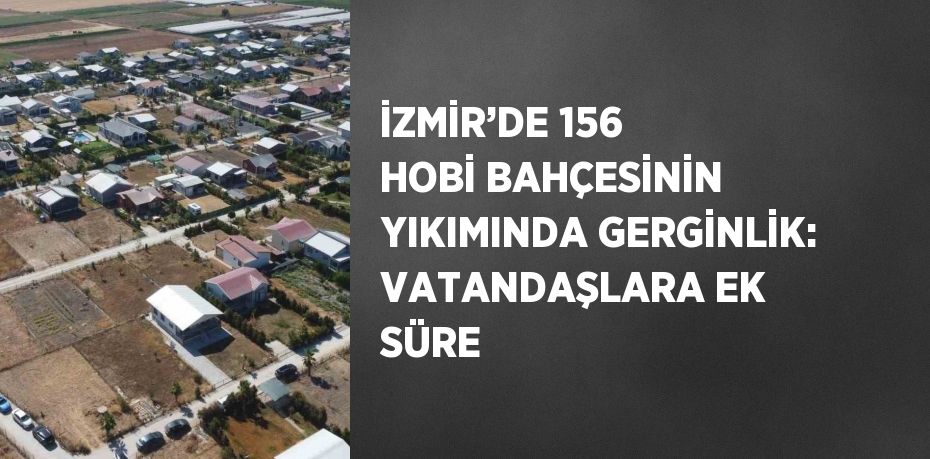 İZMİR’DE 156 HOBİ BAHÇESİNİN YIKIMINDA GERGİNLİK: VATANDAŞLARA EK SÜRE