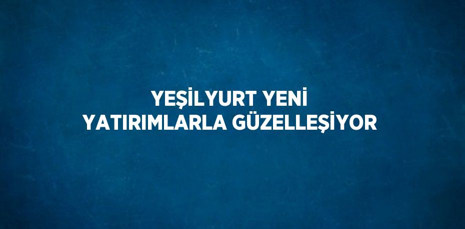 YEŞİLYURT YENİ YATIRIMLARLA GÜZELLEŞİYOR