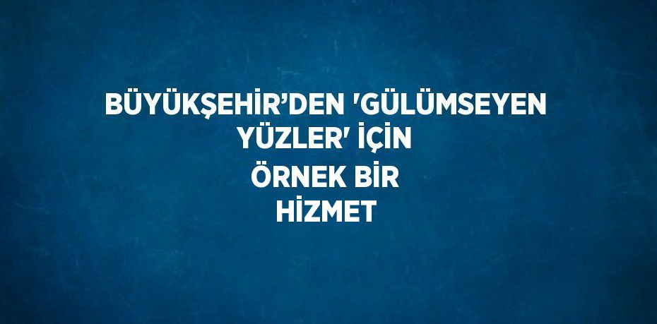 BÜYÜKŞEHİR’DEN 'GÜLÜMSEYEN YÜZLER' İÇİN ÖRNEK BİR HİZMET