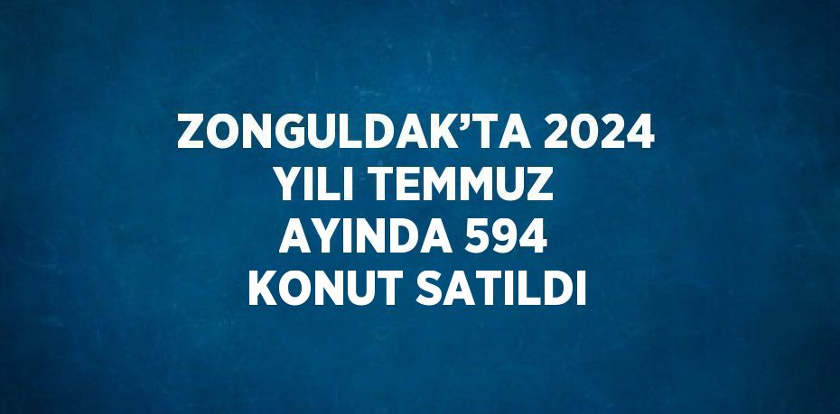 ZONGULDAK’TA 2024 YILI TEMMUZ AYINDA 594 KONUT SATILDI