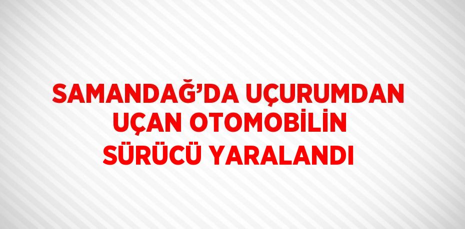 SAMANDAĞ’DA UÇURUMDAN UÇAN OTOMOBİLİN SÜRÜCÜ YARALANDI