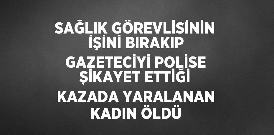 SAĞLIK GÖREVLİSİNİN İŞİNİ BIRAKIP GAZETECİYİ POLİSE ŞİKAYET ETTİĞİ KAZADA YARALANAN KADIN ÖLDÜ