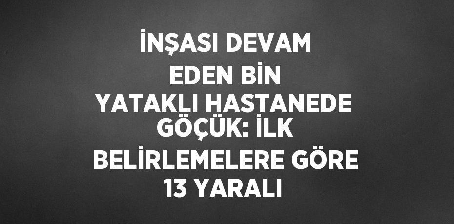 İNŞASI DEVAM EDEN BİN YATAKLI HASTANEDE GÖÇÜK: İLK BELİRLEMELERE GÖRE 13 YARALI