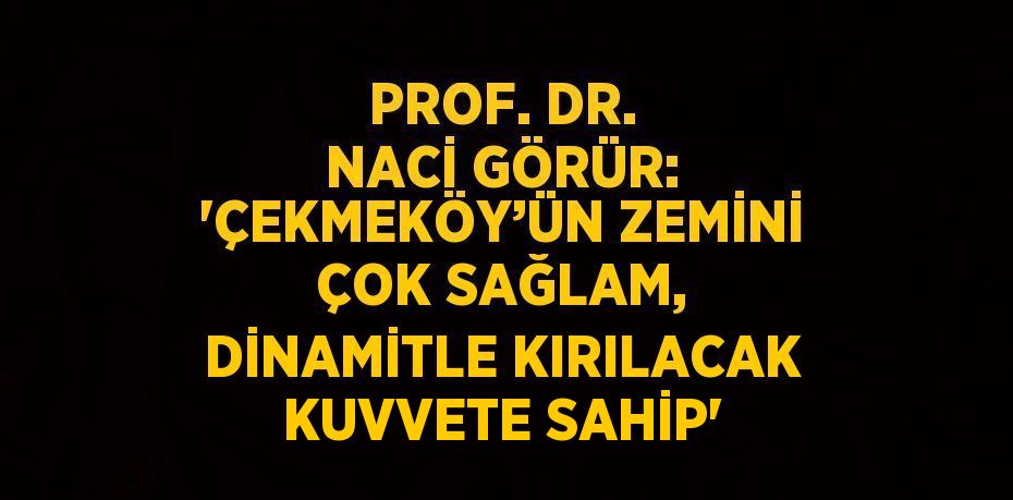 PROF. DR. NACİ GÖRÜR: 'ÇEKMEKÖY’ÜN ZEMİNİ ÇOK SAĞLAM, DİNAMİTLE KIRILACAK KUVVETE SAHİP'