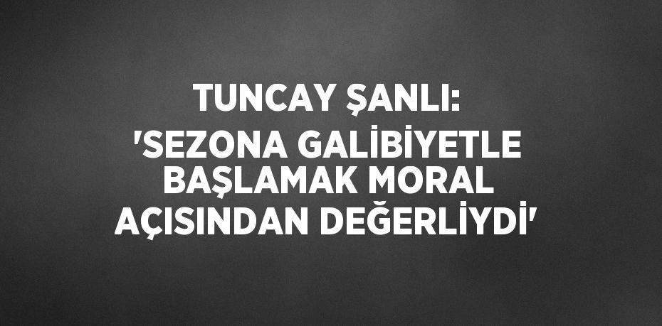 TUNCAY ŞANLI: 'SEZONA GALİBİYETLE BAŞLAMAK MORAL AÇISINDAN DEĞERLİYDİ'