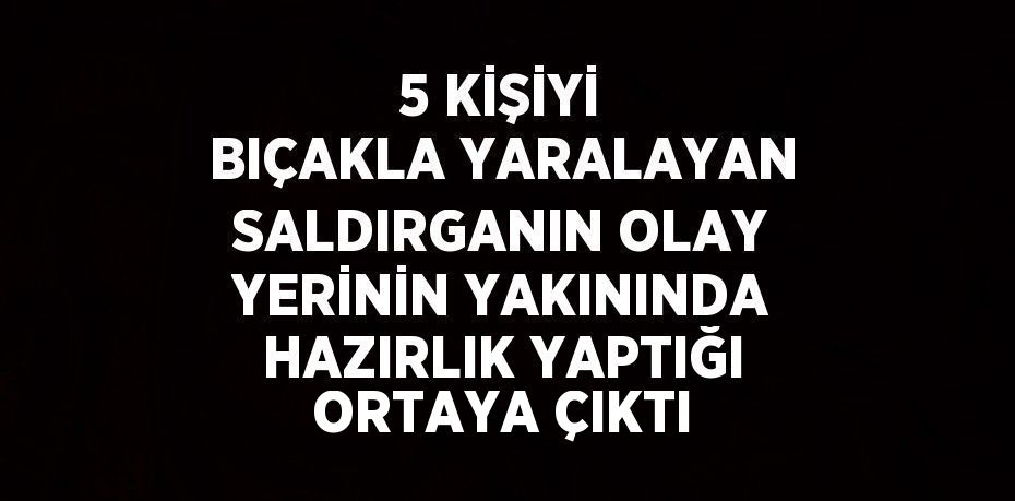 5 KİŞİYİ BIÇAKLA YARALAYAN SALDIRGANIN OLAY YERİNİN YAKININDA HAZIRLIK YAPTIĞI ORTAYA ÇIKTI