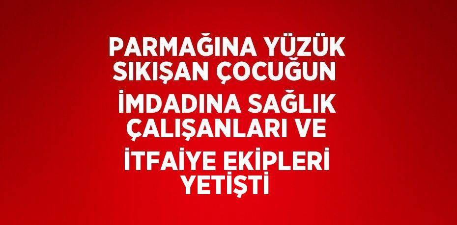 PARMAĞINA YÜZÜK SIKIŞAN ÇOCUĞUN İMDADINA SAĞLIK ÇALIŞANLARI VE İTFAİYE EKİPLERİ YETİŞTİ