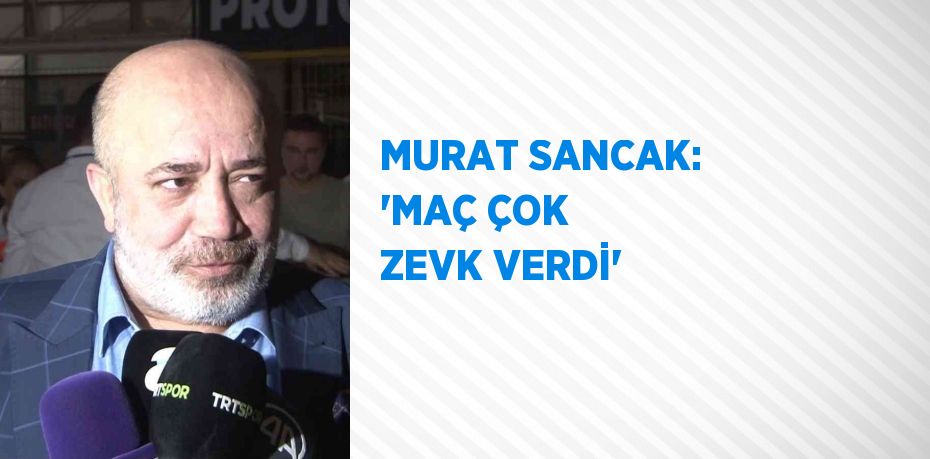 MURAT SANCAK: 'MAÇ ÇOK ZEVK VERDİ'