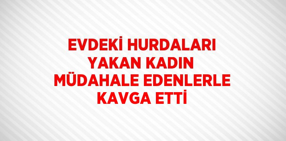 EVDEKİ HURDALARI YAKAN KADIN MÜDAHALE EDENLERLE KAVGA ETTİ