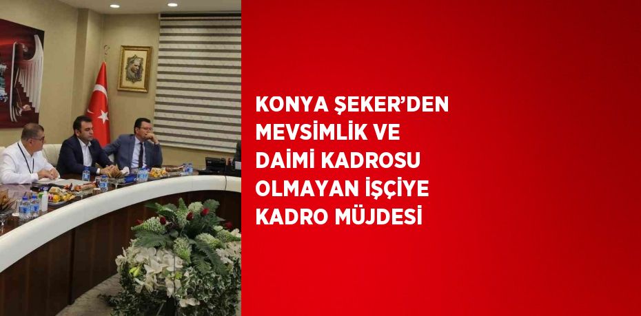 KONYA ŞEKER’DEN MEVSİMLİK VE DAİMİ KADROSU OLMAYAN İŞÇİYE KADRO MÜJDESİ