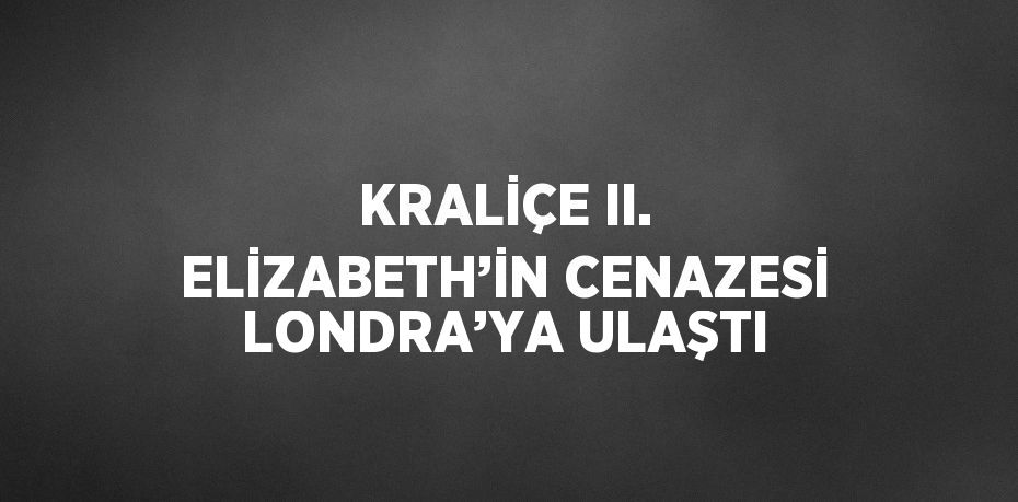 KRALİÇE II. ELİZABETH’İN CENAZESİ LONDRA’YA ULAŞTI