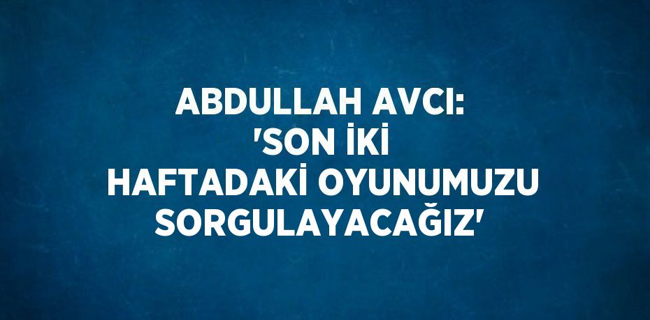 ABDULLAH AVCI: 'SON İKİ HAFTADAKİ OYUNUMUZU SORGULAYACAĞIZ'