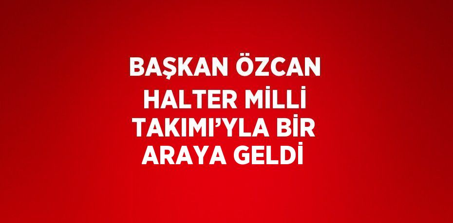 BAŞKAN ÖZCAN HALTER MİLLİ TAKIMI’YLA BİR ARAYA GELDİ