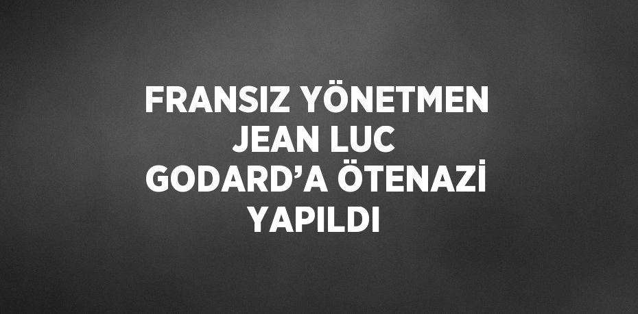 FRANSIZ YÖNETMEN JEAN LUC GODARD’A ÖTENAZİ YAPILDI