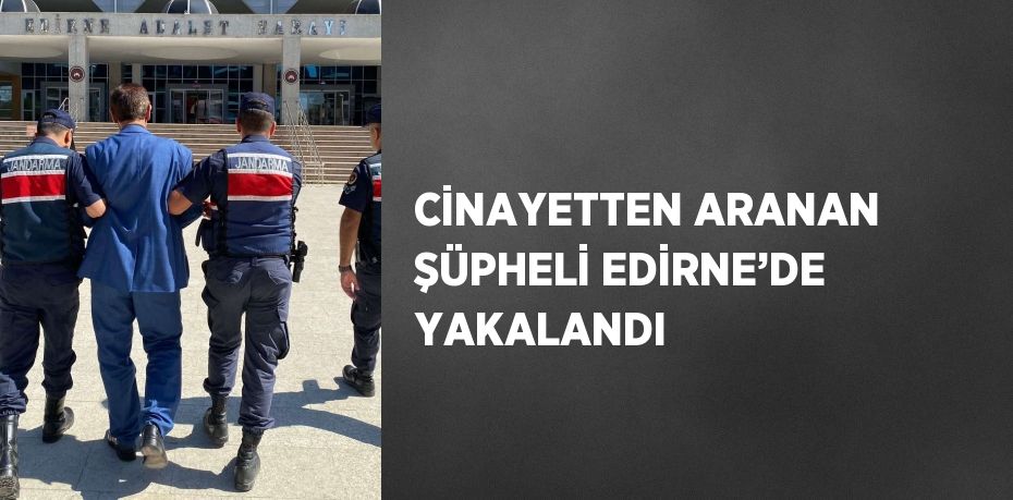 CİNAYETTEN ARANAN ŞÜPHELİ EDİRNE’DE YAKALANDI