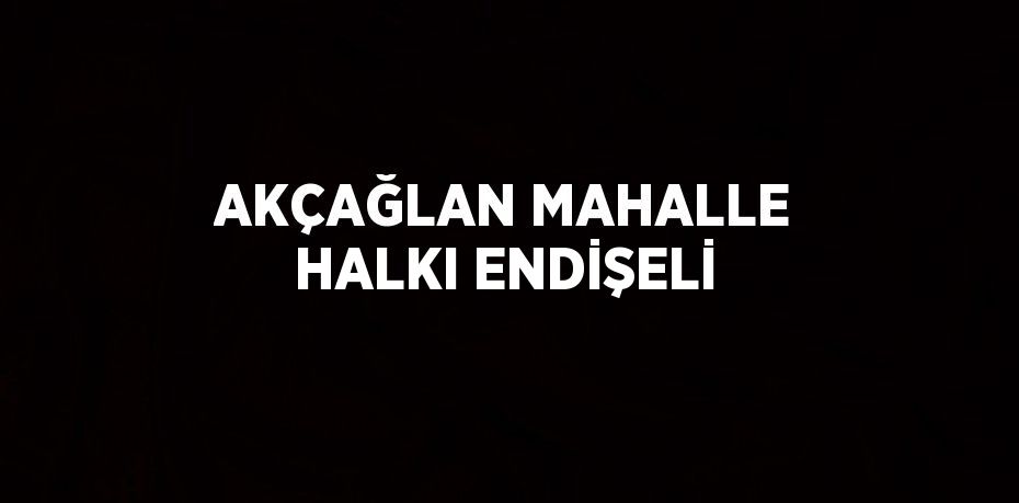 AKÇAĞLAN MAHALLE HALKI ENDİŞELİ