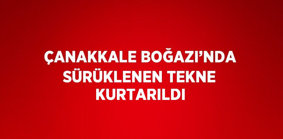 ÇANAKKALE BOĞAZI’NDA SÜRÜKLENEN TEKNE KURTARILDI