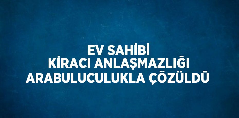 EV SAHİBİ KİRACI ANLAŞMAZLIĞI ARABULUCULUKLA ÇÖZÜLDÜ