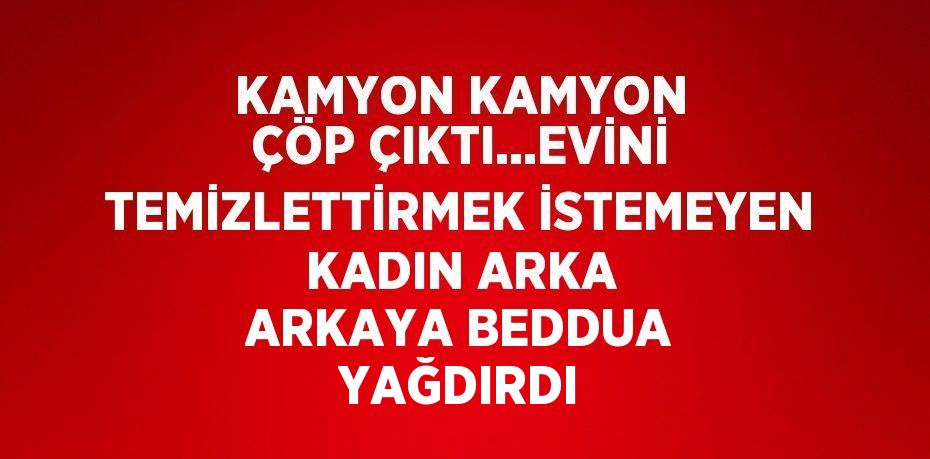 KAMYON KAMYON ÇÖP ÇIKTI...EVİNİ TEMİZLETTİRMEK İSTEMEYEN KADIN ARKA ARKAYA BEDDUA YAĞDIRDI