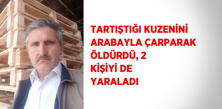 TARTIŞTIĞI KUZENİNİ ARABAYLA ÇARPARAK ÖLDÜRDÜ, 2 KİŞİYİ DE YARALADI