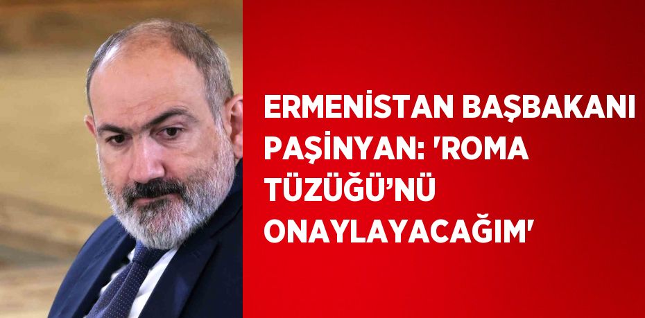 ERMENİSTAN BAŞBAKANI PAŞİNYAN: 'ROMA TÜZÜĞÜ’NÜ ONAYLAYACAĞIM'