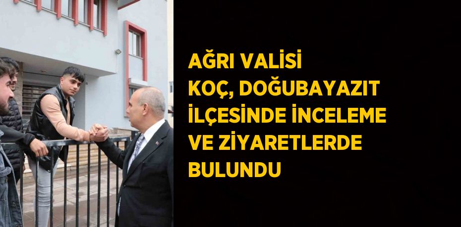 AĞRI VALİSİ KOÇ, DOĞUBAYAZIT İLÇESİNDE İNCELEME VE ZİYARETLERDE BULUNDU