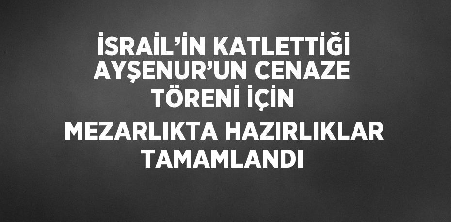 İSRAİL’İN KATLETTİĞİ AYŞENUR’UN CENAZE TÖRENİ İÇİN MEZARLIKTA HAZIRLIKLAR TAMAMLANDI