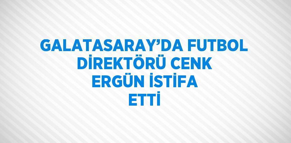 GALATASARAY’DA FUTBOL DİREKTÖRÜ CENK ERGÜN İSTİFA ETTİ