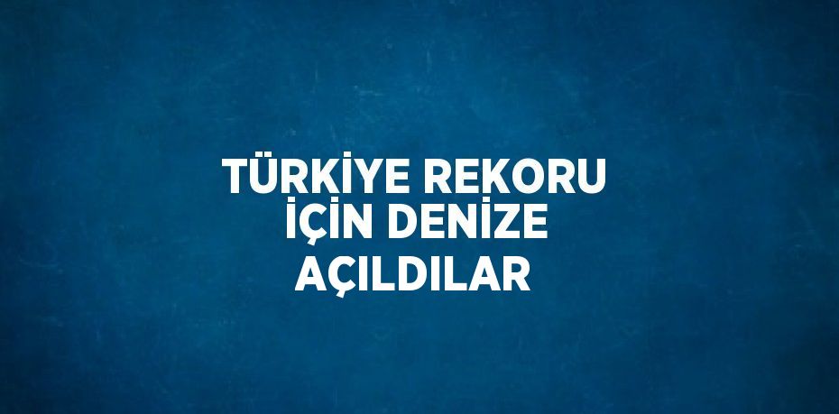 TÜRKİYE REKORU İÇİN DENİZE AÇILDILAR