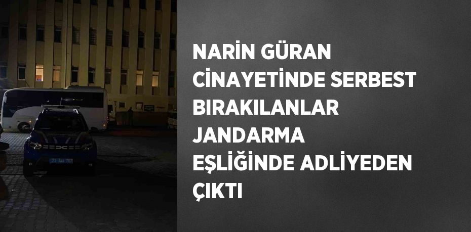 NARİN GÜRAN CİNAYETİNDE SERBEST BIRAKILANLAR JANDARMA EŞLİĞİNDE ADLİYEDEN ÇIKTI