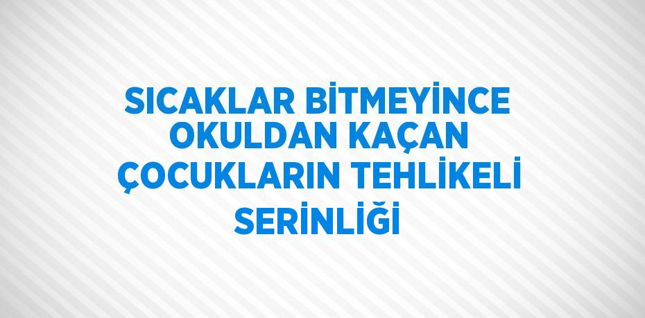 SICAKLAR BİTMEYİNCE OKULDAN KAÇAN ÇOCUKLARIN TEHLİKELİ SERİNLİĞİ