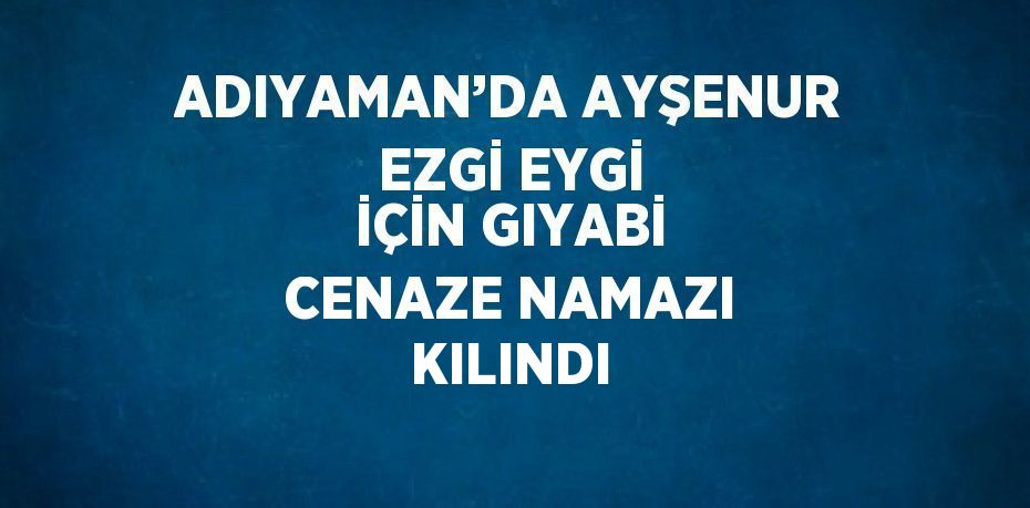 ADIYAMAN’DA AYŞENUR EZGİ EYGİ İÇİN GIYABİ CENAZE NAMAZI KILINDI