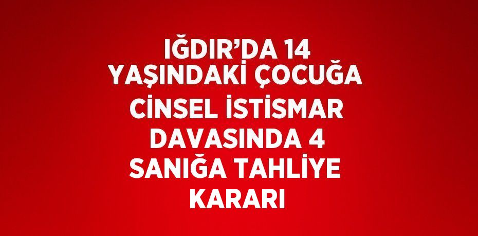 IĞDIR’DA 14 YAŞINDAKİ ÇOCUĞA CİNSEL İSTİSMAR DAVASINDA 4 SANIĞA TAHLİYE KARARI