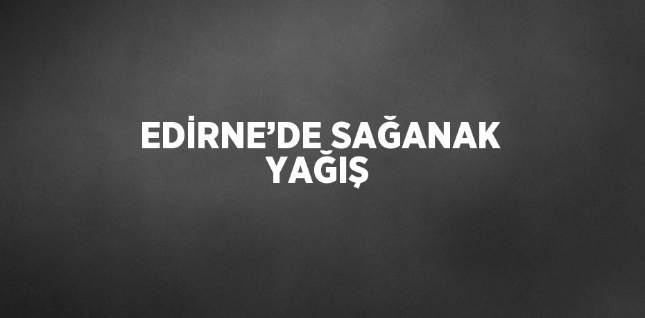 EDİRNE’DE SAĞANAK YAĞIŞ