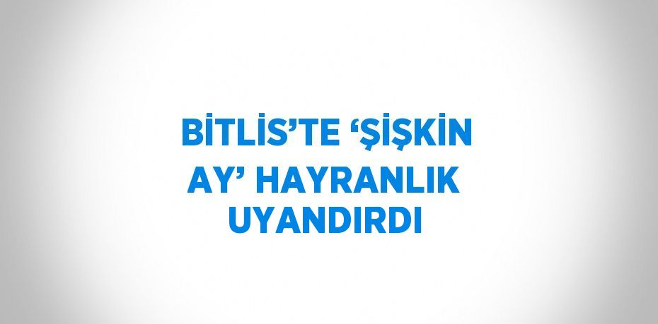 BİTLİS’TE ‘ŞİŞKİN AY’ HAYRANLIK UYANDIRDI