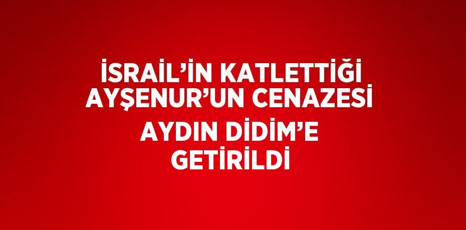 İSRAİL’İN KATLETTİĞİ AYŞENUR’UN CENAZESİ AYDIN DİDİM’E GETİRİLDİ