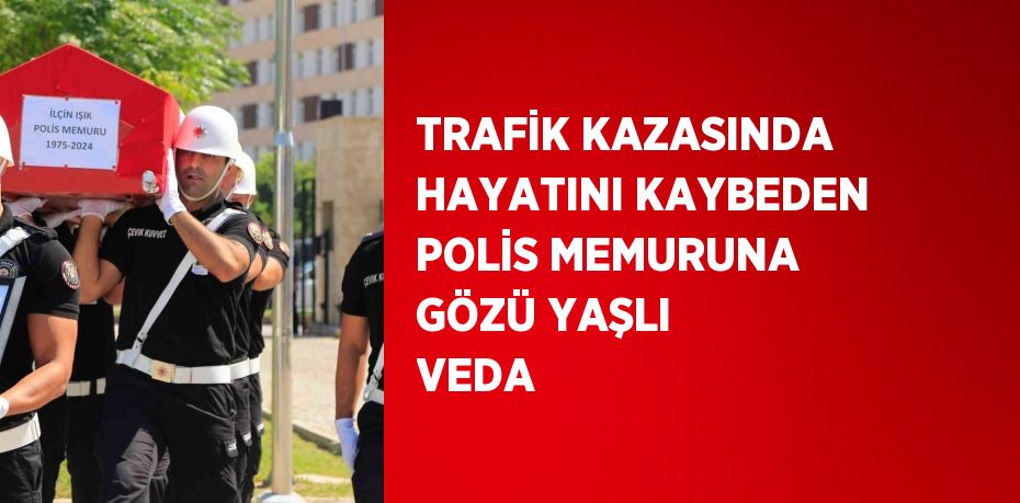 TRAFİK KAZASINDA HAYATINI KAYBEDEN POLİS MEMURUNA GÖZÜ YAŞLI VEDA