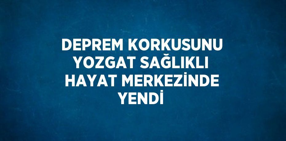 DEPREM KORKUSUNU YOZGAT SAĞLIKLI HAYAT MERKEZİNDE YENDİ