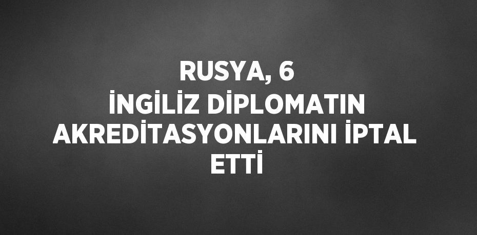 RUSYA, 6 İNGİLİZ DİPLOMATIN AKREDİTASYONLARINI İPTAL ETTİ