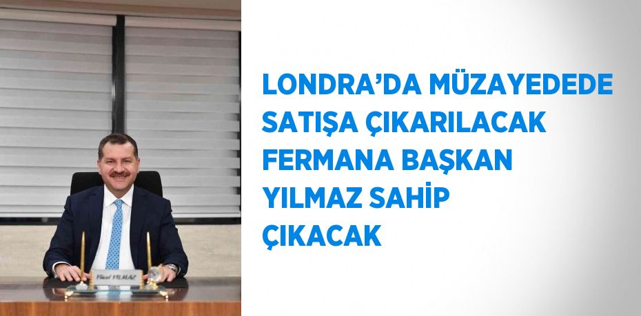 LONDRA’DA MÜZAYEDEDE SATIŞA ÇIKARILACAK FERMANA BAŞKAN YILMAZ SAHİP ÇIKACAK