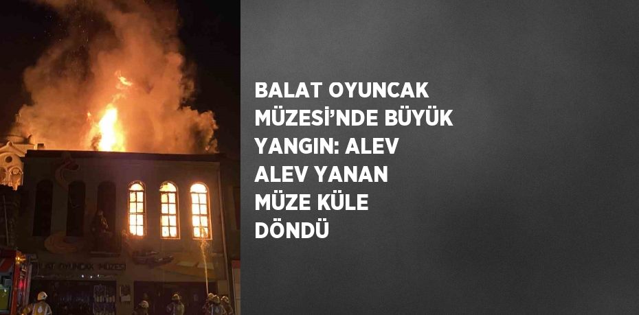 BALAT OYUNCAK MÜZESİ’NDE BÜYÜK YANGIN: ALEV ALEV YANAN MÜZE KÜLE DÖNDÜ