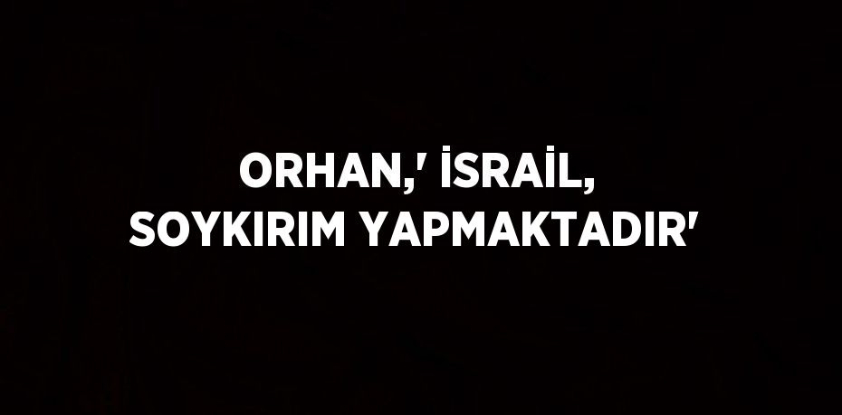 ORHAN,' İSRAİL, SOYKIRIM YAPMAKTADIR'