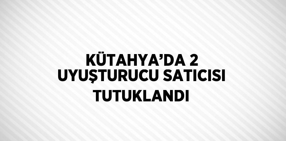 KÜTAHYA’DA 2 UYUŞTURUCU SATICISI TUTUKLANDI