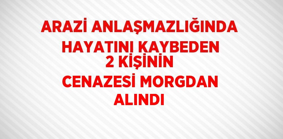 ARAZİ ANLAŞMAZLIĞINDA HAYATINI KAYBEDEN 2 KİŞİNİN CENAZESİ MORGDAN ALINDI