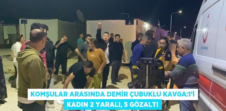 KOMŞULAR ARASINDA DEMİR ÇUBUKLU KAVGA:1’İ KADIN 2 YARALI, 5 GÖZALTI