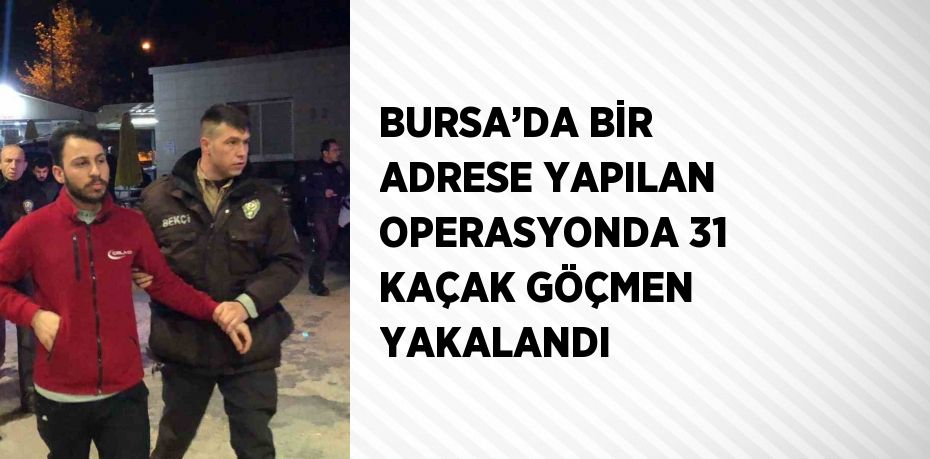 BURSA’DA BİR ADRESE YAPILAN OPERASYONDA 31 KAÇAK GÖÇMEN YAKALANDI