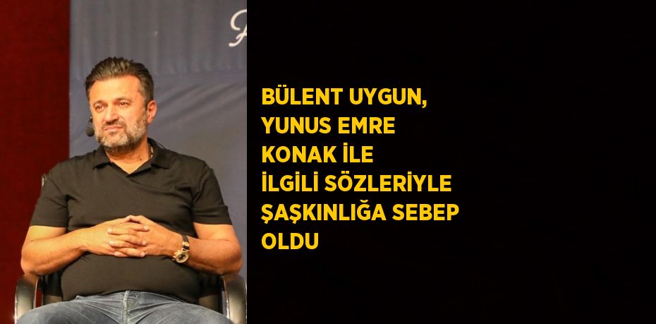 BÜLENT UYGUN, YUNUS EMRE KONAK İLE İLGİLİ SÖZLERİYLE ŞAŞKINLIĞA SEBEP OLDU