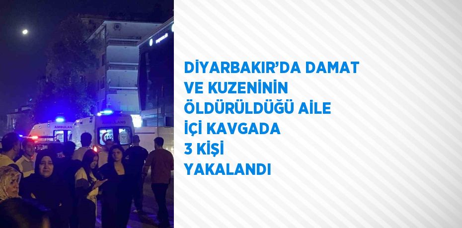 DİYARBAKIR’DA DAMAT VE KUZENİNİN ÖLDÜRÜLDÜĞÜ AİLE İÇİ KAVGADA 3 KİŞİ YAKALANDI