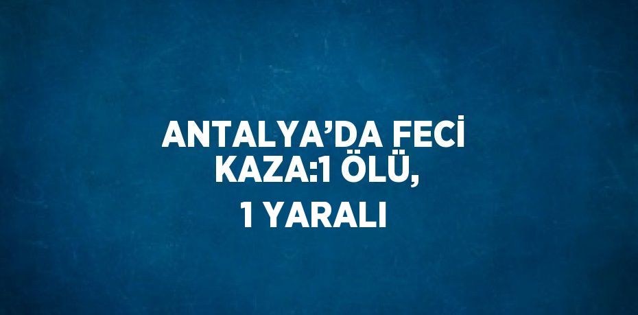 ANTALYA’DA FECİ KAZA:1 ÖLÜ, 1 YARALI